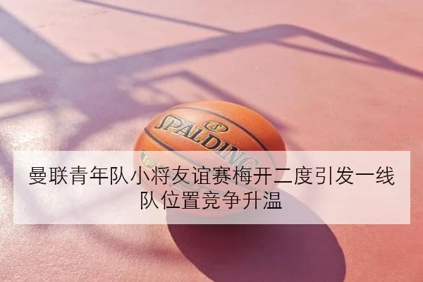 曼联青年队小将友谊赛梅开二度引发一线队位置竞争升温