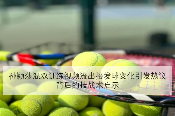 孙颖莎混双训练视频流出接发球变化引发热议背后的技战术启示