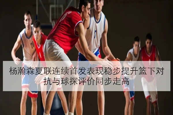 杨瀚森夏联连续首发表现稳步提升篮下对抗与球探评价同步走高 - YOUDE