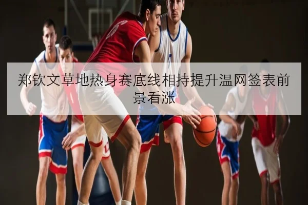 郑钦文草地热身赛底线相持提升温网签表前景看涨